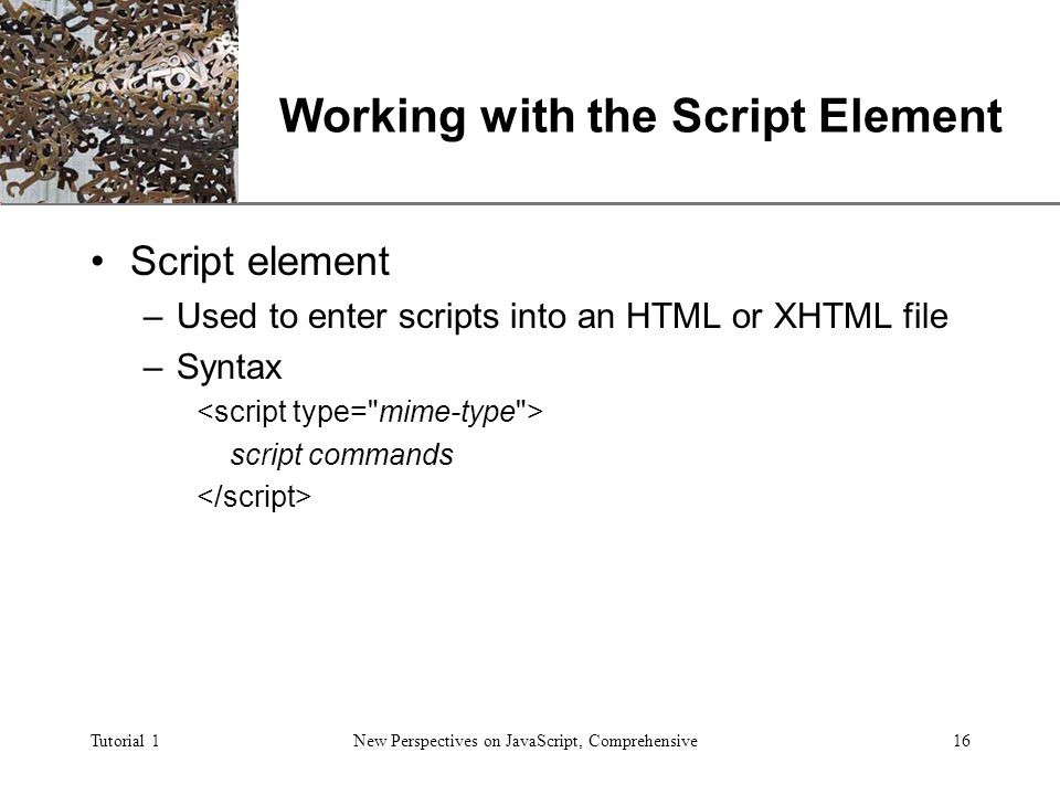 XP Tutorial 1New Perspectives on JavaScript, Comprehensive16 Working with the Script Element Script element –Used to enter scripts into an HTML or XHTML file –Syntax script commands