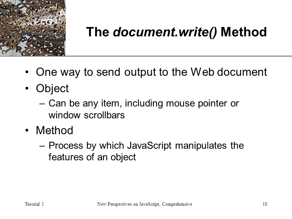 XP Tutorial 1New Perspectives on JavaScript, Comprehensive18 The document.write() Method One way to send output to the Web document Object –Can be any item, including mouse pointer or window scrollbars Method –Process by which JavaScript manipulates the features of an object