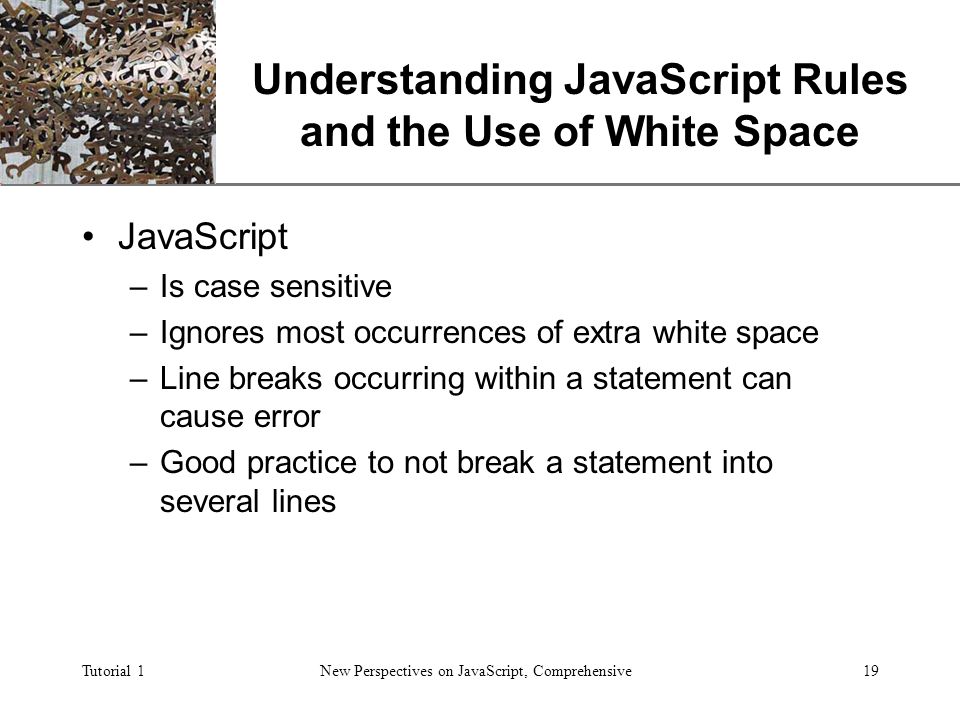 XP Tutorial 1New Perspectives on JavaScript, Comprehensive19 Understanding JavaScript Rules and the Use of White Space JavaScript –Is case sensitive –Ignores most occurrences of extra white space –Line breaks occurring within a statement can cause error –Good practice to not break a statement into several lines