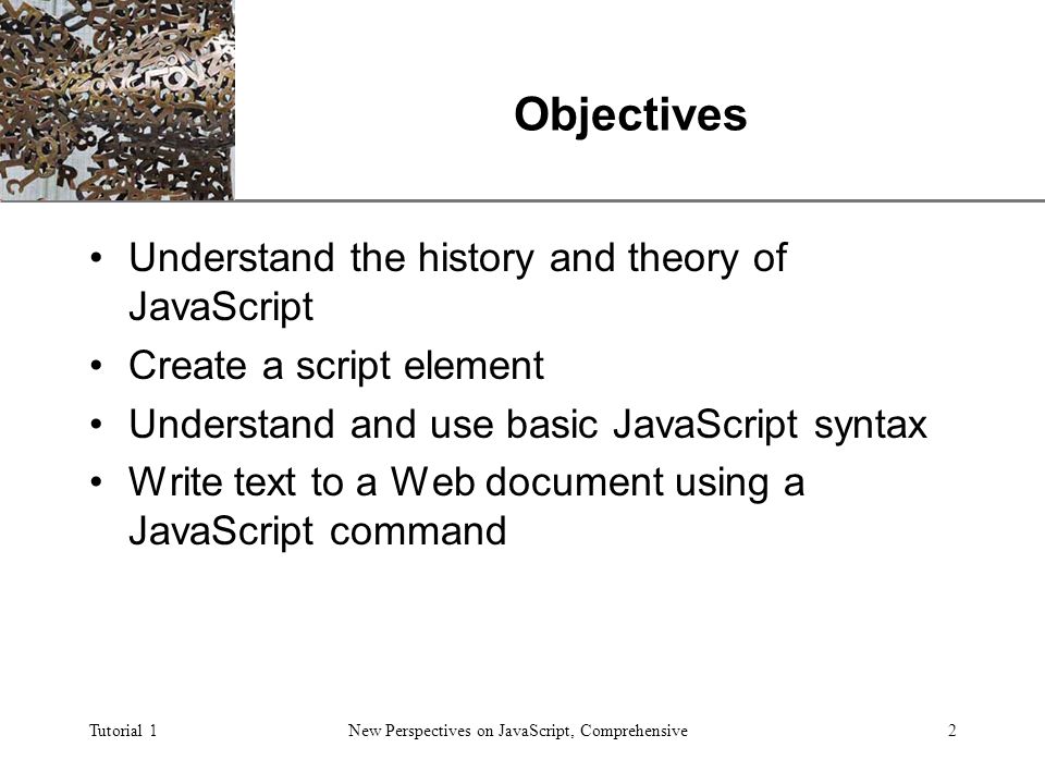 XP Tutorial 1New Perspectives on JavaScript, Comprehensive2 Objectives Understand the history and theory of JavaScript Create a script element Understand and use basic JavaScript syntax Write text to a Web document using a JavaScript command