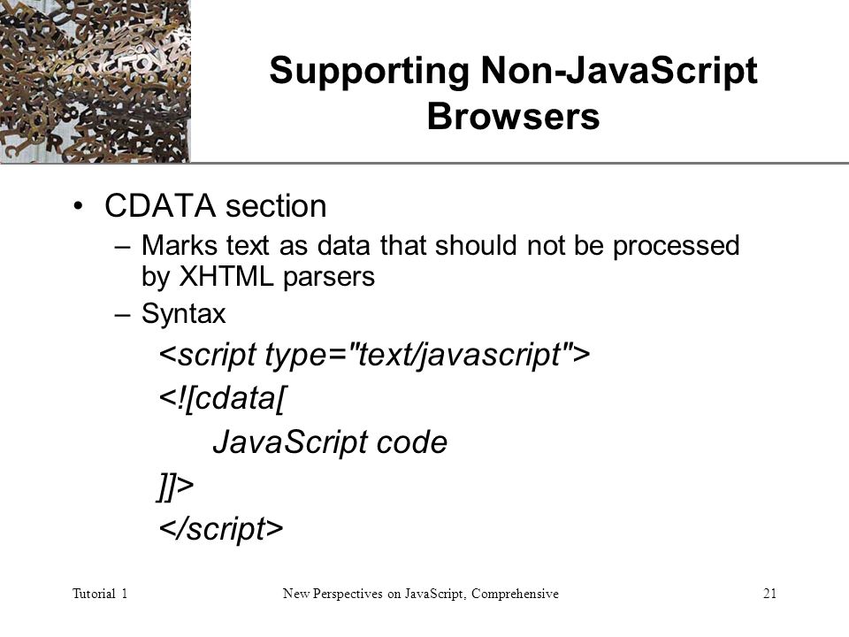 XP Tutorial 1New Perspectives on JavaScript, Comprehensive21 Supporting Non-JavaScript Browsers CDATA section –Marks text as data that should not be processed by XHTML parsers –Syntax <![cdata[ JavaScript code ]]>