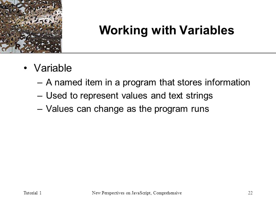 XP Tutorial 1New Perspectives on JavaScript, Comprehensive22 Working with Variables Variable –A named item in a program that stores information –Used to represent values and text strings –Values can change as the program runs