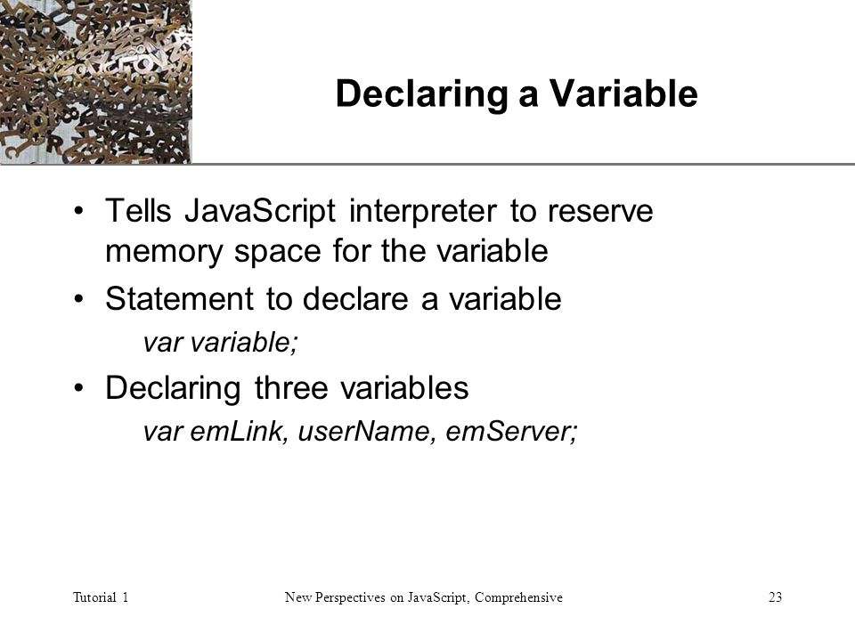 XP Tutorial 1New Perspectives on JavaScript, Comprehensive23 Declaring a Variable Tells JavaScript interpreter to reserve memory space for the variable Statement to declare a variable var variable; Declaring three variables var emLink, userName, emServer;