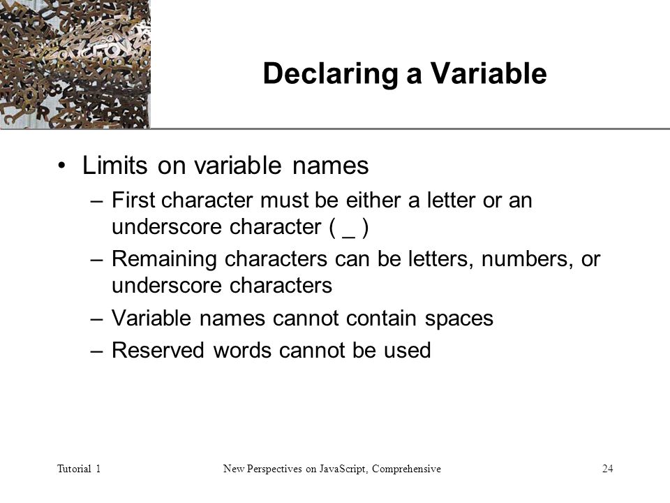 XP Tutorial 1New Perspectives on JavaScript, Comprehensive24 Declaring a Variable Limits on variable names –First character must be either a letter or an underscore character ( _ ) –Remaining characters can be letters, numbers, or underscore characters –Variable names cannot contain spaces –Reserved words cannot be used