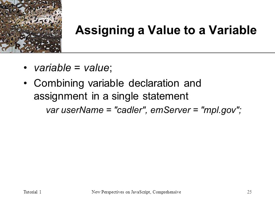 XP Tutorial 1New Perspectives on JavaScript, Comprehensive25 Assigning a Value to a Variable variable = value; Combining variable declaration and assignment in a single statement var userName = cadler , emServer = mpl.gov ;
