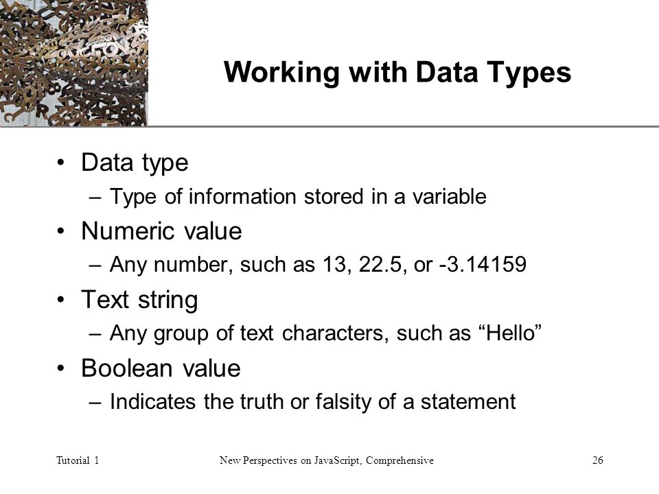 XP Tutorial 1New Perspectives on JavaScript, Comprehensive26 Working with Data Types Data type –Type of information stored in a variable Numeric value –Any number, such as 13, 22.5, or Text string –Any group of text characters, such as Hello Boolean value –Indicates the truth or falsity of a statement