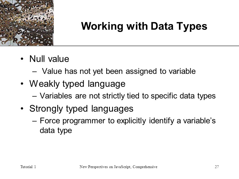 XP Tutorial 1New Perspectives on JavaScript, Comprehensive27 Working with Data Types Null value – Value has not yet been assigned to variable Weakly typed language –Variables are not strictly tied to specific data types Strongly typed languages –Force programmer to explicitly identify a variable’s data type