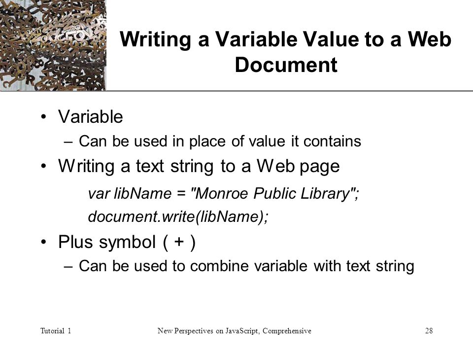 XP Tutorial 1New Perspectives on JavaScript, Comprehensive28 Writing a Variable Value to a Web Document Variable –Can be used in place of value it contains Writing a text string to a Web page var libName = Monroe Public Library ; document.write(libName); Plus symbol ( + ) –Can be used to combine variable with text string