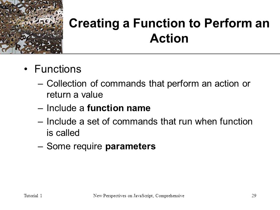 XP Tutorial 1New Perspectives on JavaScript, Comprehensive29 Creating a Function to Perform an Action Functions –Collection of commands that perform an action or return a value –Include a function name –Include a set of commands that run when function is called –Some require parameters