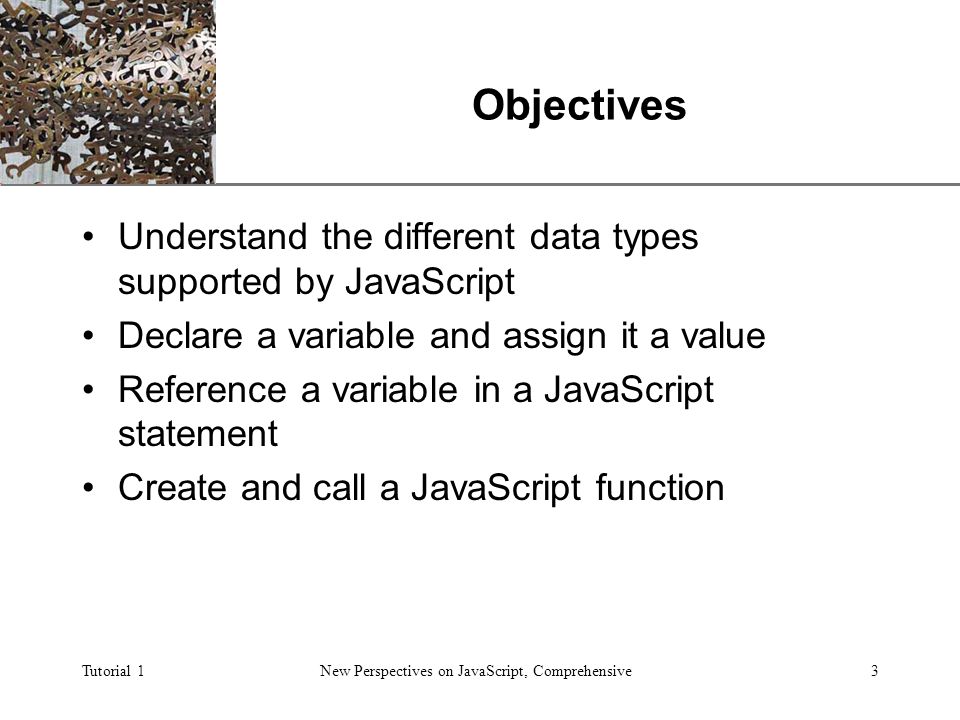 XP Tutorial 1New Perspectives on JavaScript, Comprehensive3 Objectives Understand the different data types supported by JavaScript Declare a variable and assign it a value Reference a variable in a JavaScript statement Create and call a JavaScript function