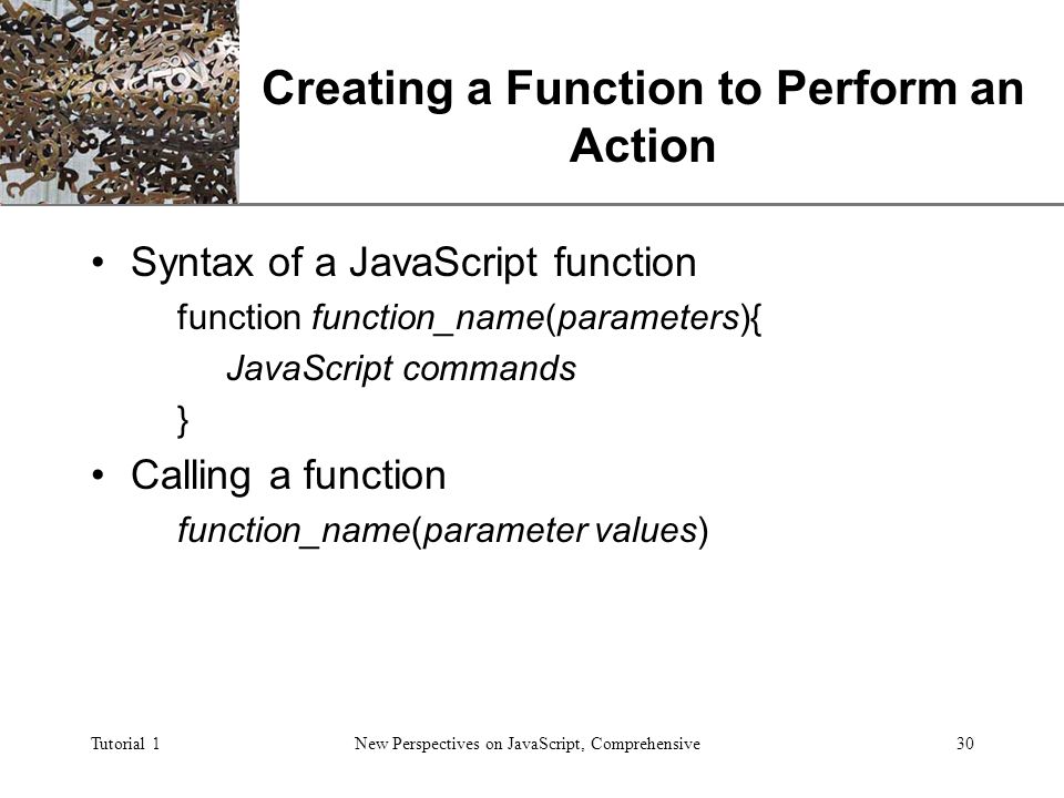 XP Tutorial 1New Perspectives on JavaScript, Comprehensive30 Creating a Function to Perform an Action Syntax of a JavaScript function function function_name(parameters){ JavaScript commands } Calling a function function_name(parameter values)
