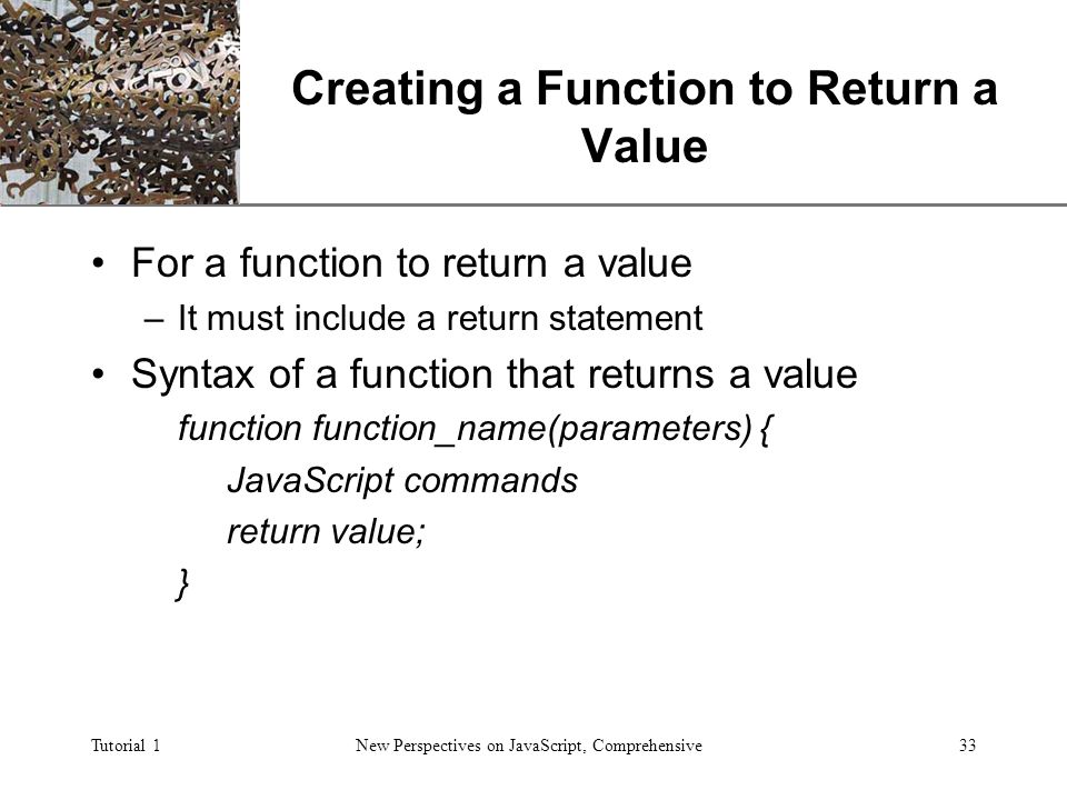 XP Tutorial 1New Perspectives on JavaScript, Comprehensive33 Creating a Function to Return a Value For a function to return a value –It must include a return statement Syntax of a function that returns a value function function_name(parameters) { JavaScript commands return value; }