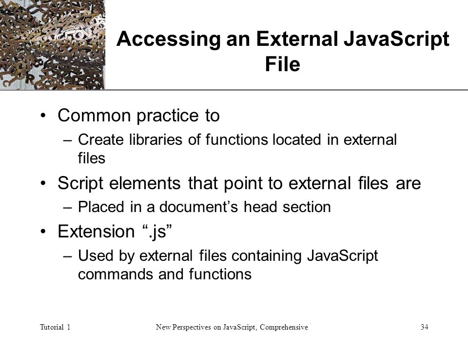XP Tutorial 1New Perspectives on JavaScript, Comprehensive34 Accessing an External JavaScript File Common practice to –Create libraries of functions located in external files Script elements that point to external files are –Placed in a document’s head section Extension .js –Used by external files containing JavaScript commands and functions