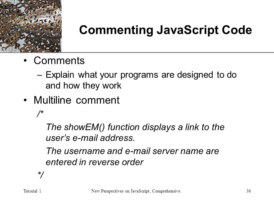 XP Tutorial 1New Perspectives on JavaScript, Comprehensive36 Commenting JavaScript Code Comments –Explain what your programs are designed to do and how they work Multiline comment /* The showEM() function displays a link to the user’s  address.