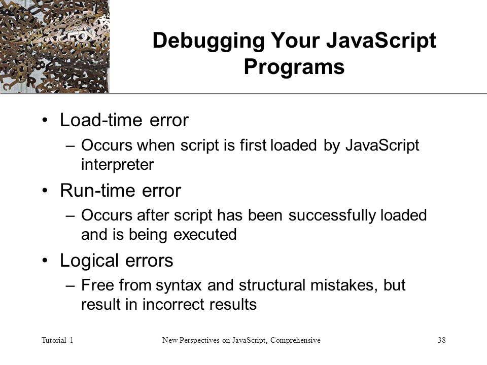 XP Tutorial 1New Perspectives on JavaScript, Comprehensive38 Debugging Your JavaScript Programs Load-time error –Occurs when script is first loaded by JavaScript interpreter Run-time error –Occurs after script has been successfully loaded and is being executed Logical errors –Free from syntax and structural mistakes, but result in incorrect results