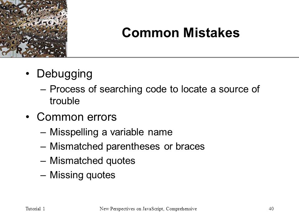 XP Tutorial 1New Perspectives on JavaScript, Comprehensive40 Common Mistakes Debugging –Process of searching code to locate a source of trouble Common errors –Misspelling a variable name –Mismatched parentheses or braces –Mismatched quotes –Missing quotes