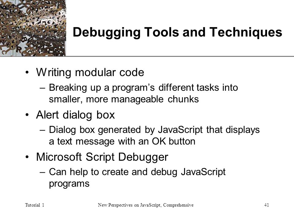 XP Tutorial 1New Perspectives on JavaScript, Comprehensive41 Debugging Tools and Techniques Writing modular code –Breaking up a program’s different tasks into smaller, more manageable chunks Alert dialog box –Dialog box generated by JavaScript that displays a text message with an OK button Microsoft Script Debugger –Can help to create and debug JavaScript programs