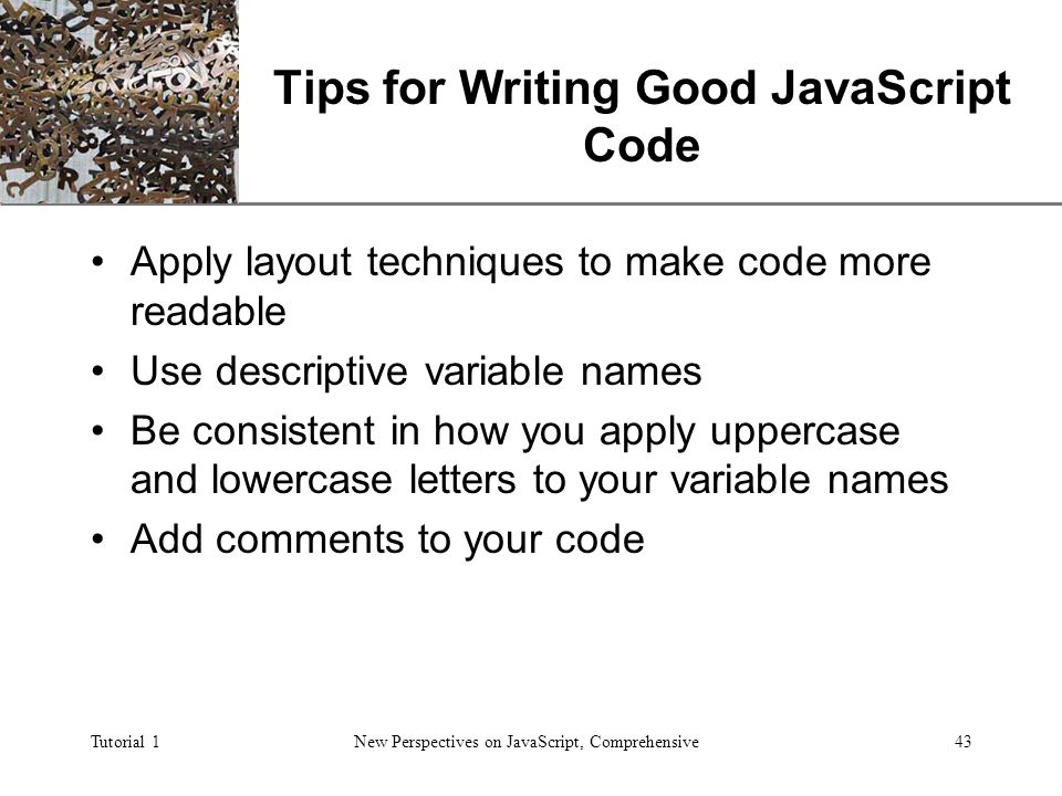 XP Tutorial 1New Perspectives on JavaScript, Comprehensive43 Tips for Writing Good JavaScript Code Apply layout techniques to make code more readable Use descriptive variable names Be consistent in how you apply uppercase and lowercase letters to your variable names Add comments to your code