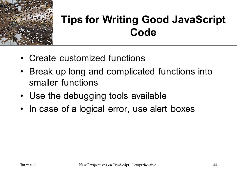 XP Tutorial 1New Perspectives on JavaScript, Comprehensive44 Tips for Writing Good JavaScript Code Create customized functions Break up long and complicated functions into smaller functions Use the debugging tools available In case of a logical error, use alert boxes