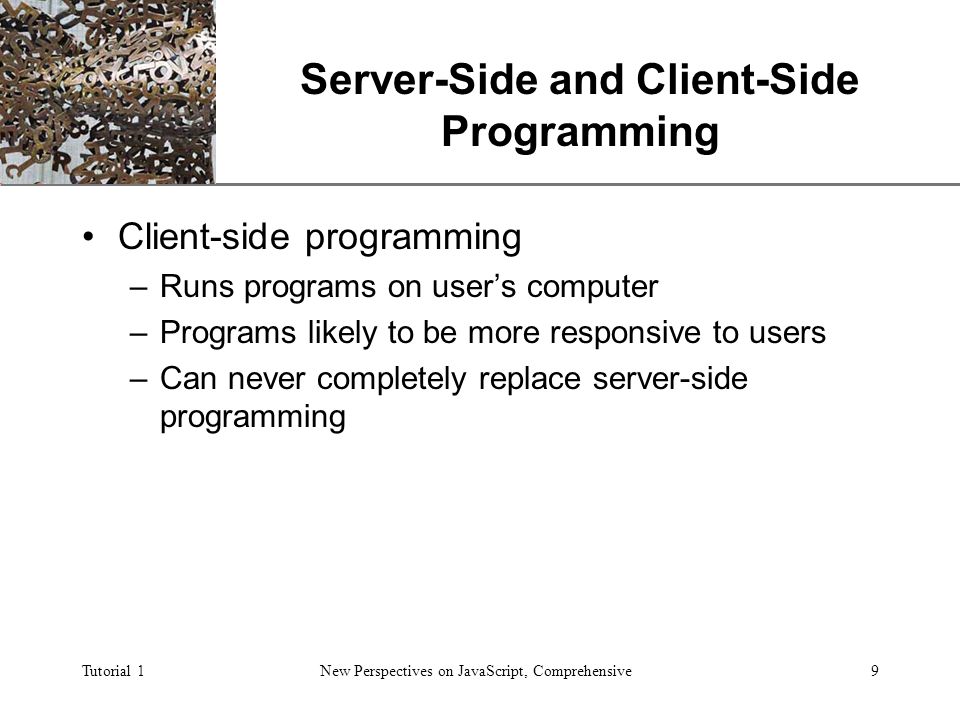 XP Tutorial 1New Perspectives on JavaScript, Comprehensive9 Server-Side and Client-Side Programming Client-side programming –Runs programs on user’s computer –Programs likely to be more responsive to users –Can never completely replace server-side programming