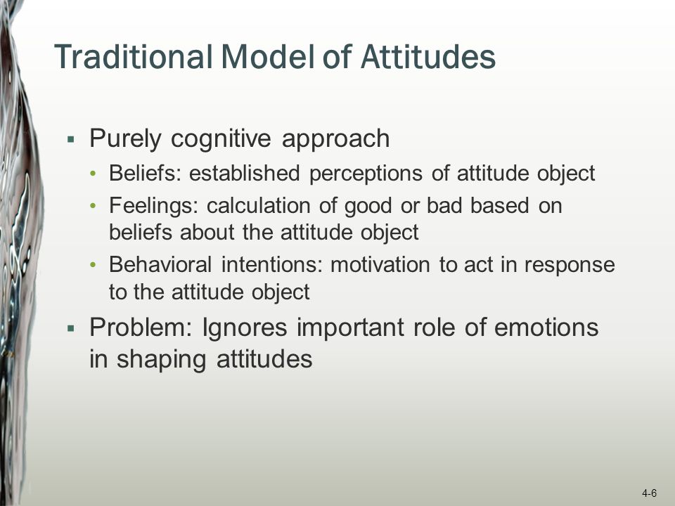 Traditional Model of Attitudes  Purely cognitive approach Beliefs: established perceptions of attitude object Feelings: calculation of good or bad based on beliefs about the attitude object Behavioral intentions: motivation to act in response to the attitude object  Problem: Ignores important role of emotions in shaping attitudes 4-6