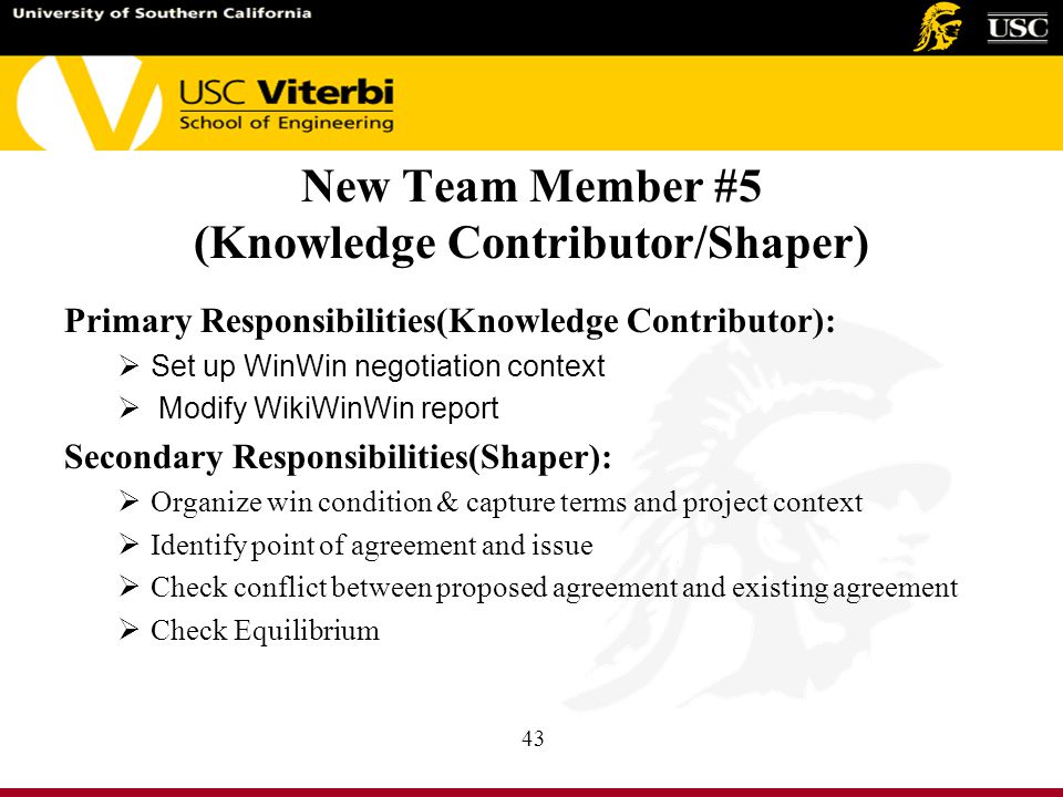 New Team Member #5 (Knowledge Contributor/Shaper) Primary Responsibilities(Knowledge Contributor):  Set up WinWin negotiation context  Modify WikiWinWin report Secondary Responsibilities(Shaper):  Organize win condition & capture terms and project context  Identify point of agreement and issue  Check conflict between proposed agreement and existing agreement  Check Equilibrium 43