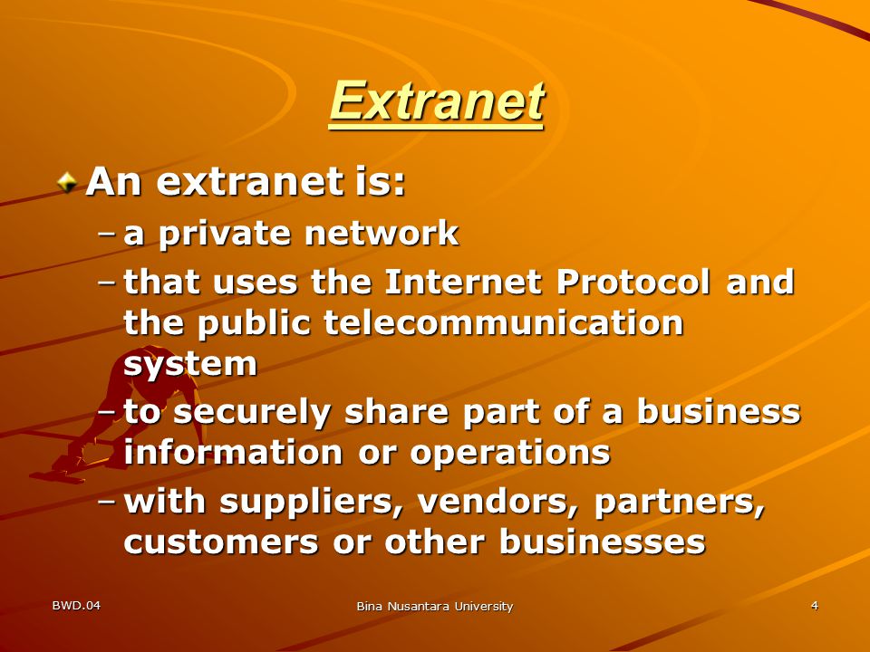 BWD.04 Bina Nusantara University 4 Extranet An extranet is: –a private network –that uses the Internet Protocol and the public telecommunication system –to securely share part of a business information or operations –with suppliers, vendors, partners, customers or other businesses
