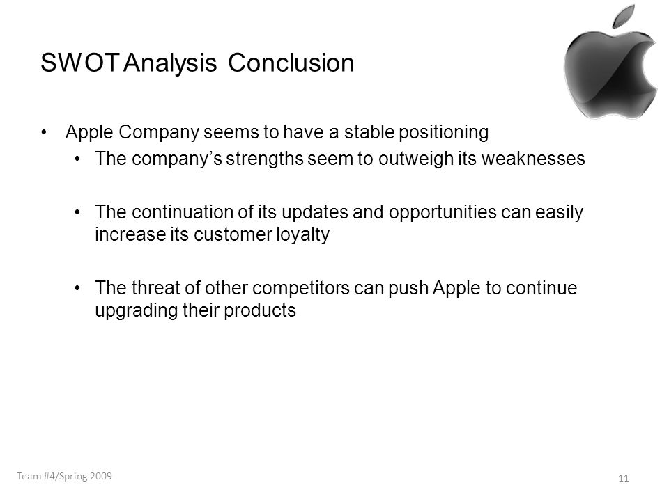 SWOT Analysis Conclusion Apple Company seems to have a stable positioning The company’s strengths seem to outweigh its weaknesses The continuation of its updates and opportunities can easily increase its customer loyalty The threat of other competitors can push Apple to continue upgrading their products 11 Team #4/Spring 2009