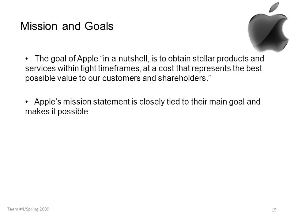Mission and Goals The goal of Apple in a nutshell, is to obtain stellar products and services within tight timeframes, at a cost that represents the best possible value to our customers and shareholders. Apple’s mission statement is closely tied to their main goal and makes it possible.