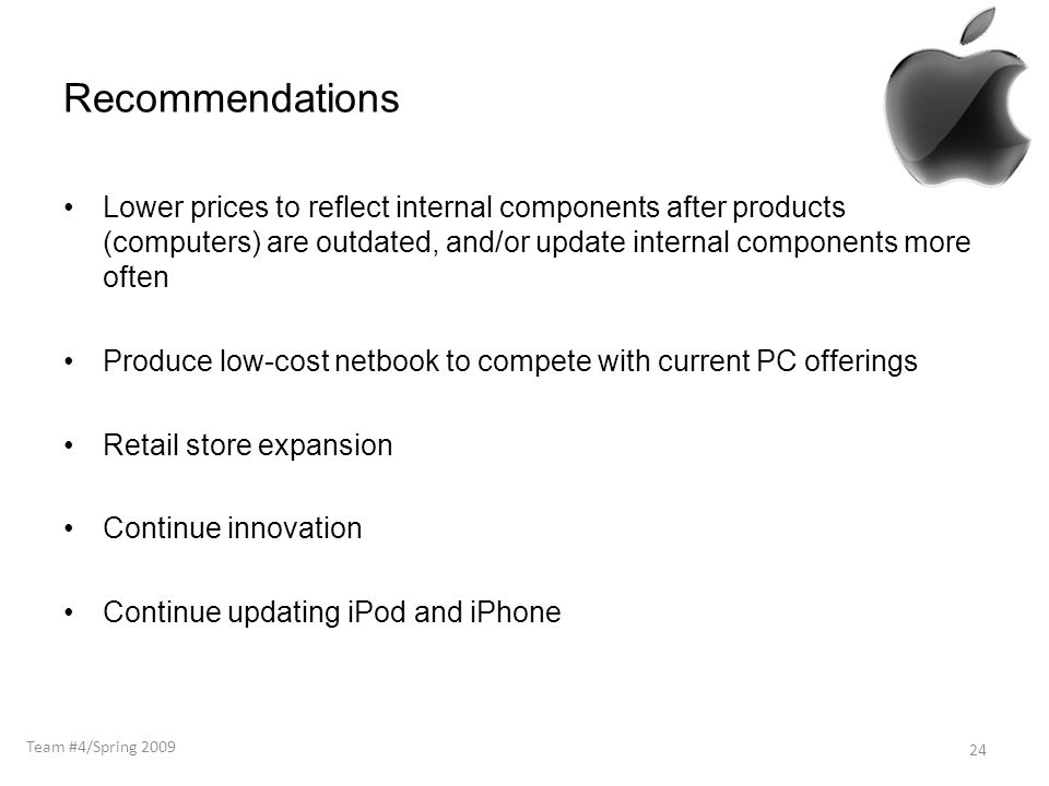 Recommendations Lower prices to reflect internal components after products (computers) are outdated, and/or update internal components more often Produce low-cost netbook to compete with current PC offerings Retail store expansion Continue innovation Continue updating iPod and iPhone 24 Team #4/Spring 2009