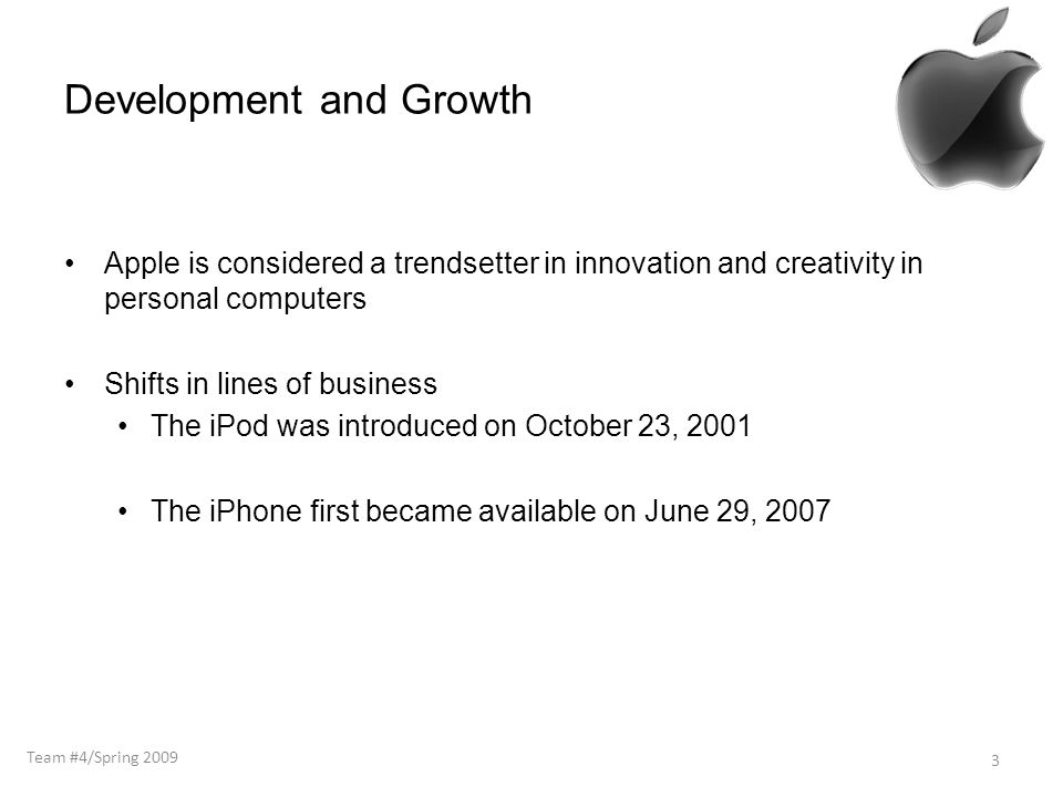Development and Growth Apple is considered a trendsetter in innovation and creativity in personal computers Shifts in lines of business The iPod was introduced on October 23, 2001 The iPhone first became available on June 29, Team #4/Spring 2009