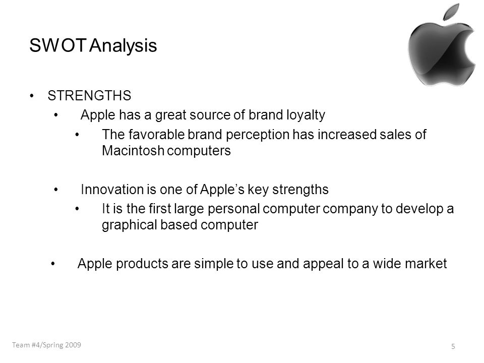 SWOT Analysis STRENGTHS Apple has a great source of brand loyalty The favorable brand perception has increased sales of Macintosh computers Innovation is one of Apple’s key strengths It is the first large personal computer company to develop a graphical based computer Apple products are simple to use and appeal to a wide market 5 Team #4/Spring 2009