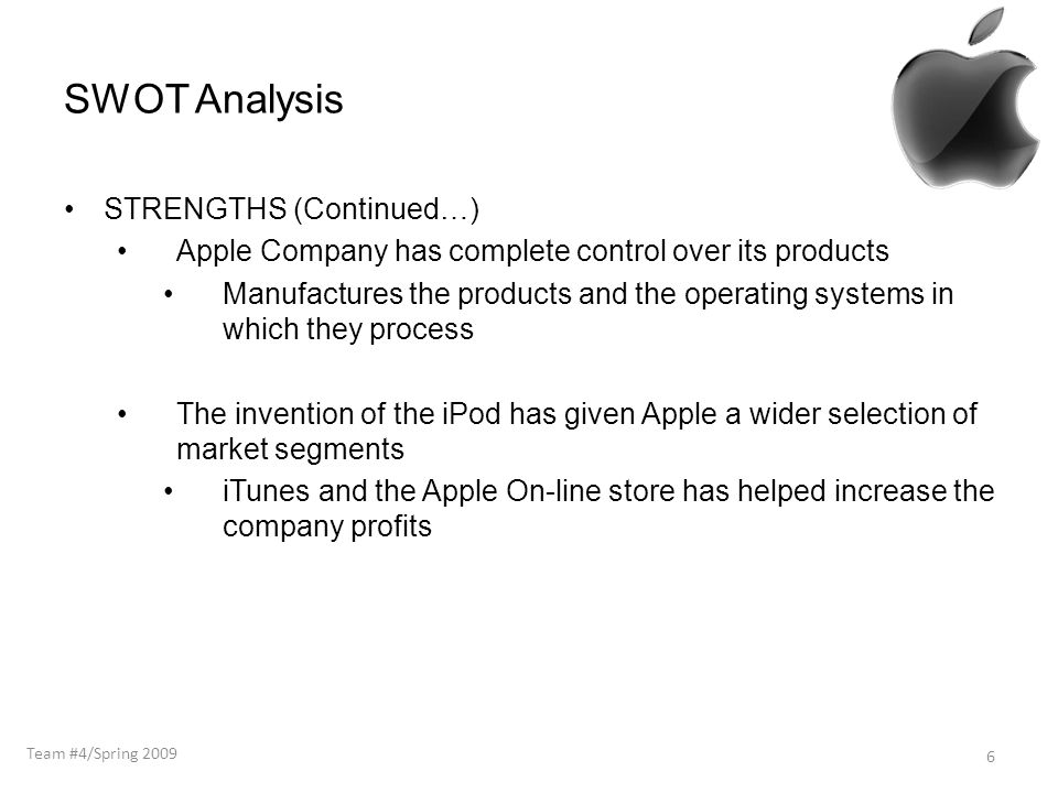 SWOT Analysis STRENGTHS (Continued…) Apple Company has complete control over its products Manufactures the products and the operating systems in which they process The invention of the iPod has given Apple a wider selection of market segments iTunes and the Apple On-line store has helped increase the company profits 6 Team #4/Spring 2009