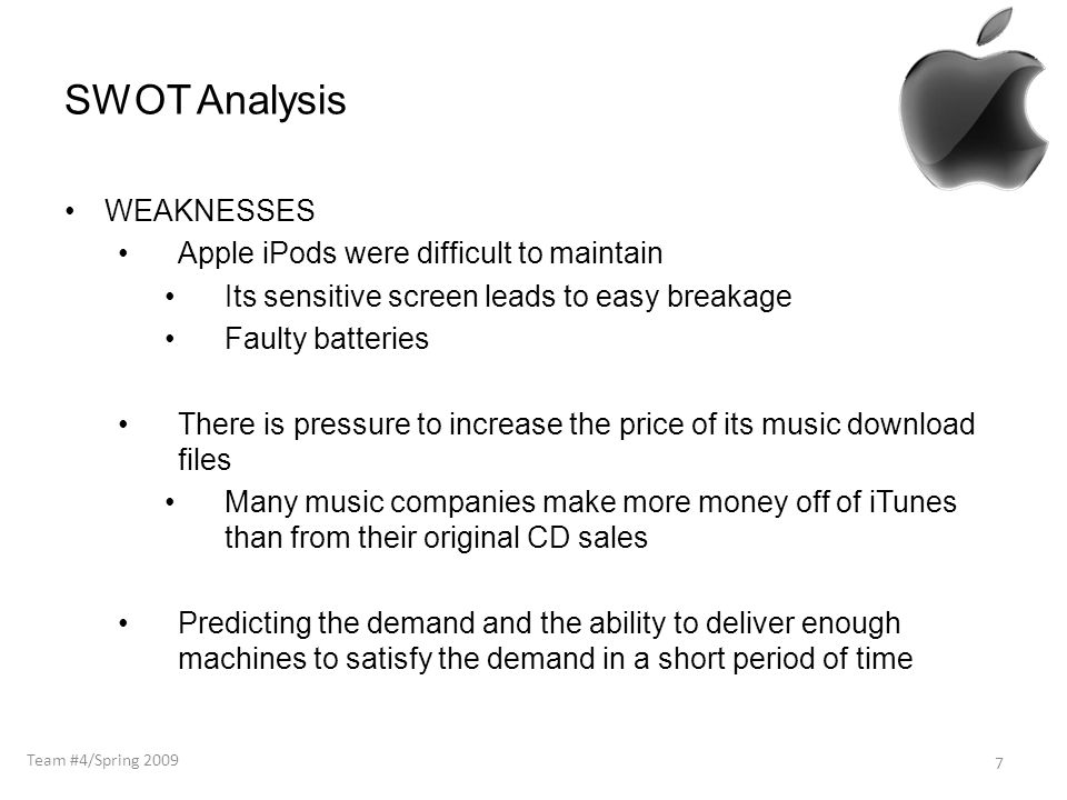 SWOT Analysis WEAKNESSES Apple iPods were difficult to maintain Its sensitive screen leads to easy breakage Faulty batteries There is pressure to increase the price of its music download files Many music companies make more money off of iTunes than from their original CD sales Predicting the demand and the ability to deliver enough machines to satisfy the demand in a short period of time 7 Team #4/Spring 2009