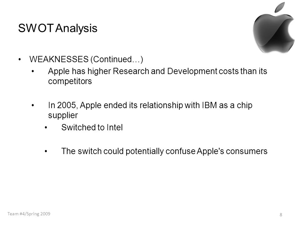 SWOT Analysis WEAKNESSES (Continued…) Apple has higher Research and Development costs than its competitors In 2005, Apple ended its relationship with IBM as a chip supplier Switched to Intel The switch could potentially confuse Apple s consumers 8 Team #4/Spring 2009