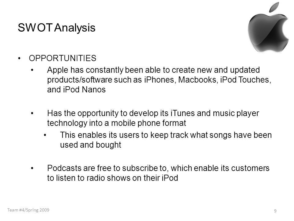 SWOT Analysis OPPORTUNITIES Apple has constantly been able to create new and updated products/software such as iPhones, Macbooks, iPod Touches, and iPod Nanos Has the opportunity to develop its iTunes and music player technology into a mobile phone format This enables its users to keep track what songs have been used and bought Podcasts are free to subscribe to, which enable its customers to listen to radio shows on their iPod 9 Team #4/Spring 2009