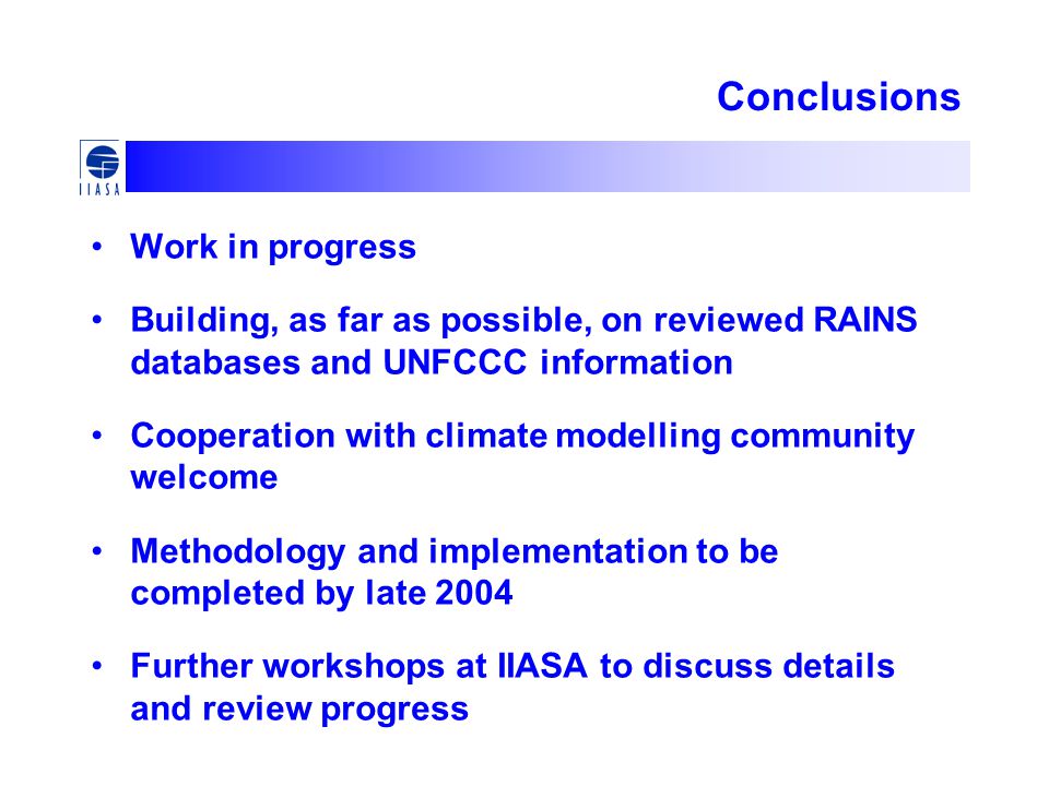 Conclusions Work in progress Building, as far as possible, on reviewed RAINS databases and UNFCCC information Cooperation with climate modelling community welcome Methodology and implementation to be completed by late 2004 Further workshops at IIASA to discuss details and review progress