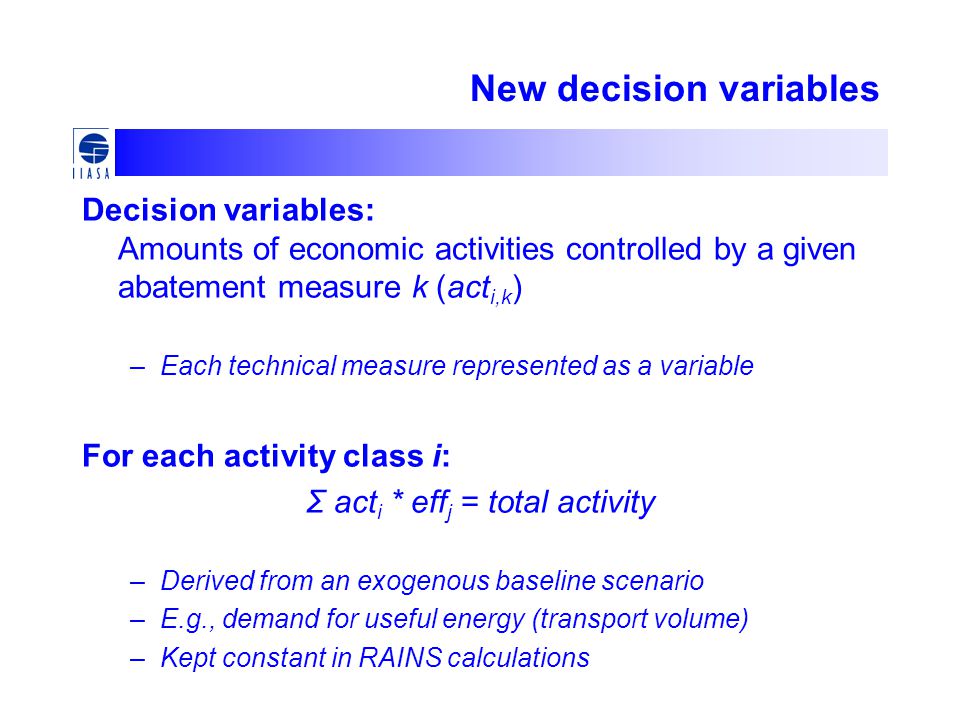 New decision variables Decision variables: Amounts of economic activities controlled by a given abatement measure k (act i,k ) –Each technical measure represented as a variable For each activity class i: Σ act i * eff j = total activity –Derived from an exogenous baseline scenario –E.g., demand for useful energy (transport volume) –Kept constant in RAINS calculations
