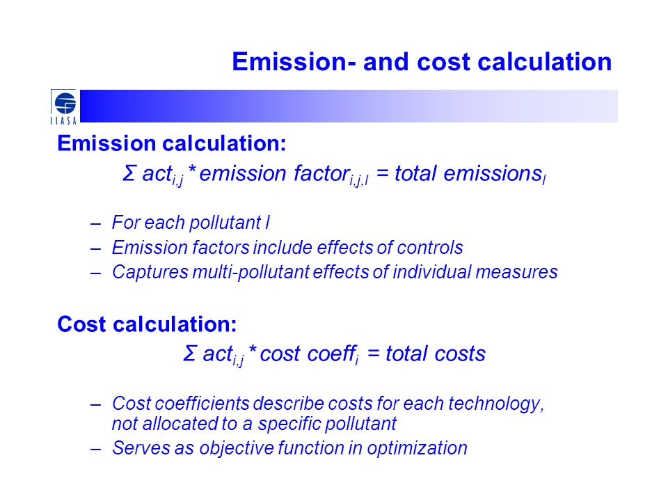 Emission- and cost calculation Emission calculation: Σ act i,j * emission factor i,j,l = total emissions l –For each pollutant l –Emission factors include effects of controls –Captures multi-pollutant effects of individual measures Cost calculation: Σ act i,j * cost coeff i = total costs –Cost coefficients describe costs for each technology, not allocated to a specific pollutant –Serves as objective function in optimization