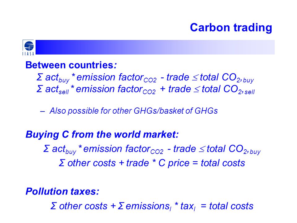 Carbon trading Between countries: Σ act buy * emission factor CO2 - trade  total CO 2, buy Σ act sell * emission factor CO2 + trade  total CO 2, sell –Also possible for other GHGs/basket of GHGs Buying C from the world market: Σ act buy * emission factor CO2 - trade  total CO 2, buy Σ other costs + trade * C price = total costs Pollution taxes: Σ other costs + Σ emissions l * tax l = total costs