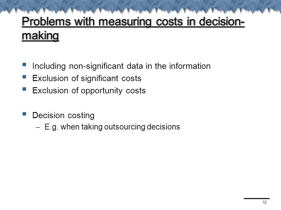 12 Problems with measuring costs in decision- making  Including non-significant data in the information  Exclusion of significant costs  Exclusion of opportunity costs  Decision costing –E.g.