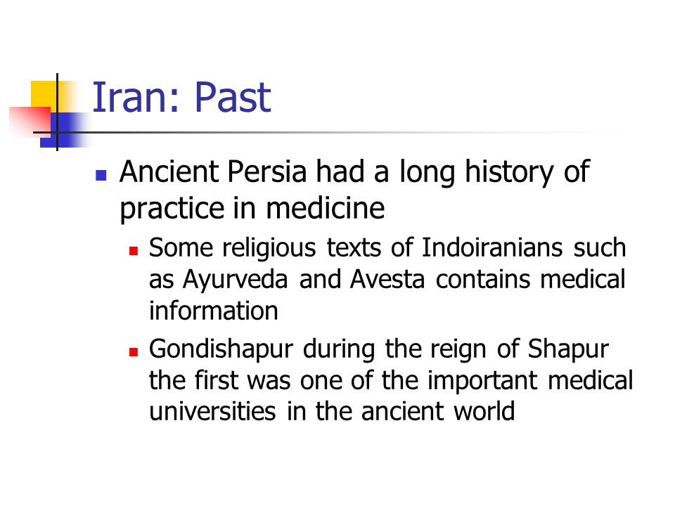Iran: Past Ancient Persia had a long history of practice in medicine Some religious texts of Indoiranians such as Ayurveda and Avesta contains medical information Gondishapur during the reign of Shapur the first was one of the important medical universities in the ancient world