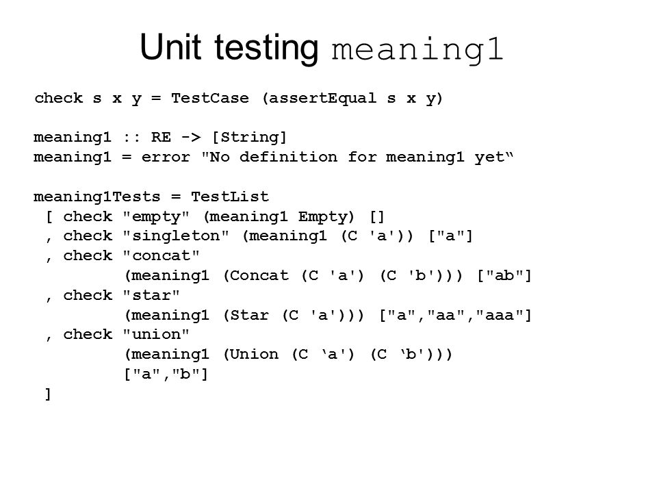 Unit testing meaning1 check s x y = TestCase (assertEqual s x y) meaning1 :: RE -> [String] meaning1 = error No definition for meaning1 yet meaning1Tests = TestList [ check empty (meaning1 Empty) [], check singleton (meaning1 (C a )) [ a ], check concat (meaning1 (Concat (C a ) (C b ))) [ ab ], check star (meaning1 (Star (C a ))) [ a , aa , aaa ], check union (meaning1 (Union (C ‘a ) (C ‘b ))) [ a , b ] ]