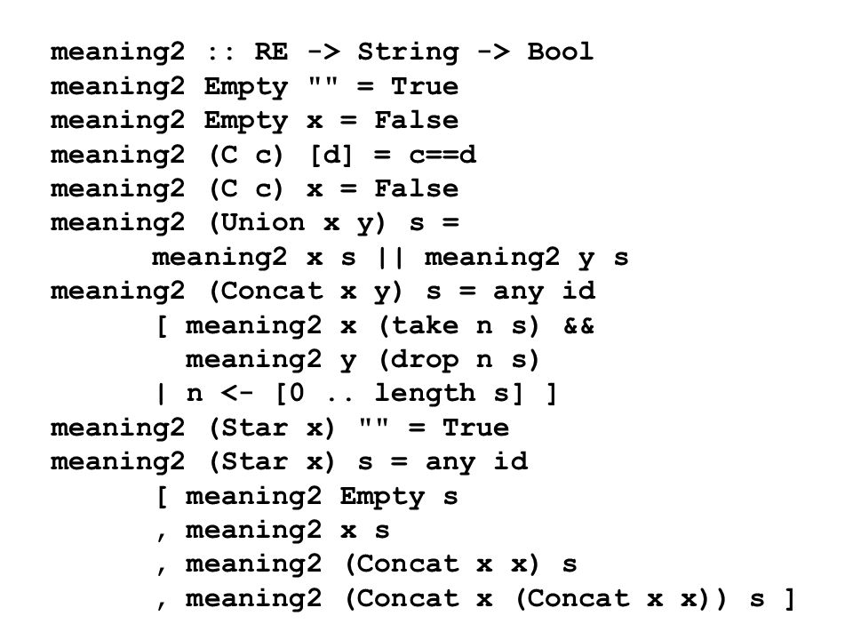 meaning2 :: RE -> String -> Bool meaning2 Empty = True meaning2 Empty x = False meaning2 (C c) [d] = c==d meaning2 (C c) x = False meaning2 (Union x y) s = meaning2 x s || meaning2 y s meaning2 (Concat x y) s = any id [ meaning2 x (take n s) && meaning2 y (drop n s) | n <- [0..