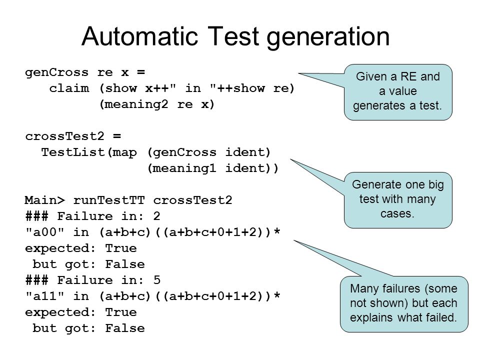 Automatic Test generation genCross re x = claim (show x++ in ++show re) (meaning2 re x) crossTest2 = TestList(map (genCross ident) (meaning1 ident)) Main> runTestTT crossTest2 ### Failure in: 2 a00 in (a+b+c)((a+b+c+0+1+2))* expected: True but got: False ### Failure in: 5 a11 in (a+b+c)((a+b+c+0+1+2))* expected: True but got: False Given a RE and a value generates a test.