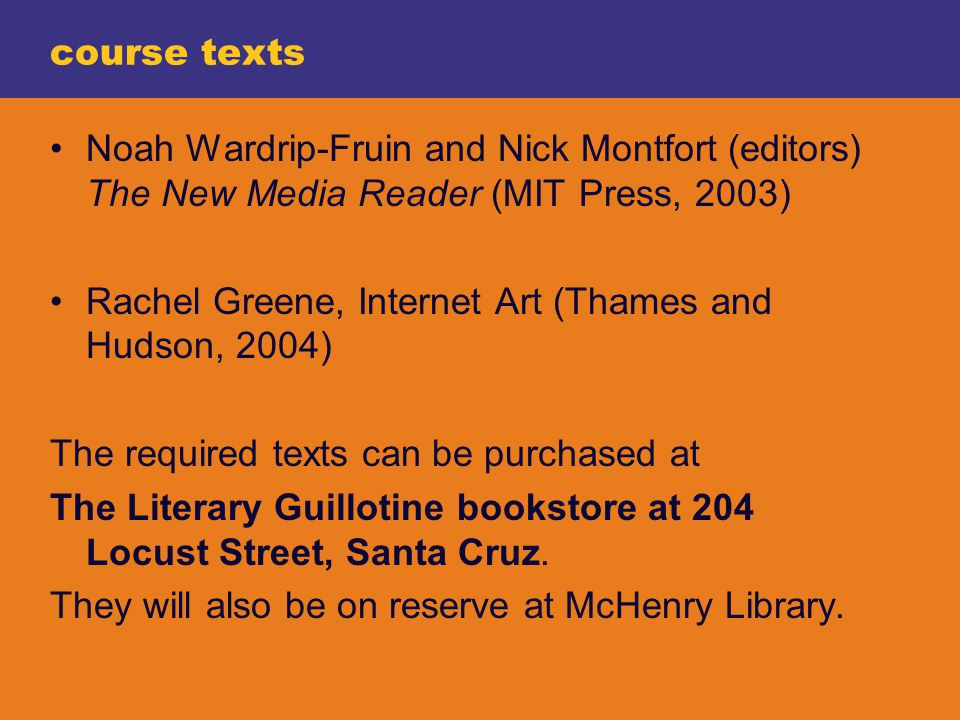 course texts Noah Wardrip-Fruin and Nick Montfort (editors) The New Media Reader (MIT Press, 2003) Rachel Greene, Internet Art (Thames and Hudson, 2004) The required texts can be purchased at The Literary Guillotine bookstore at 204 Locust Street, Santa Cruz.