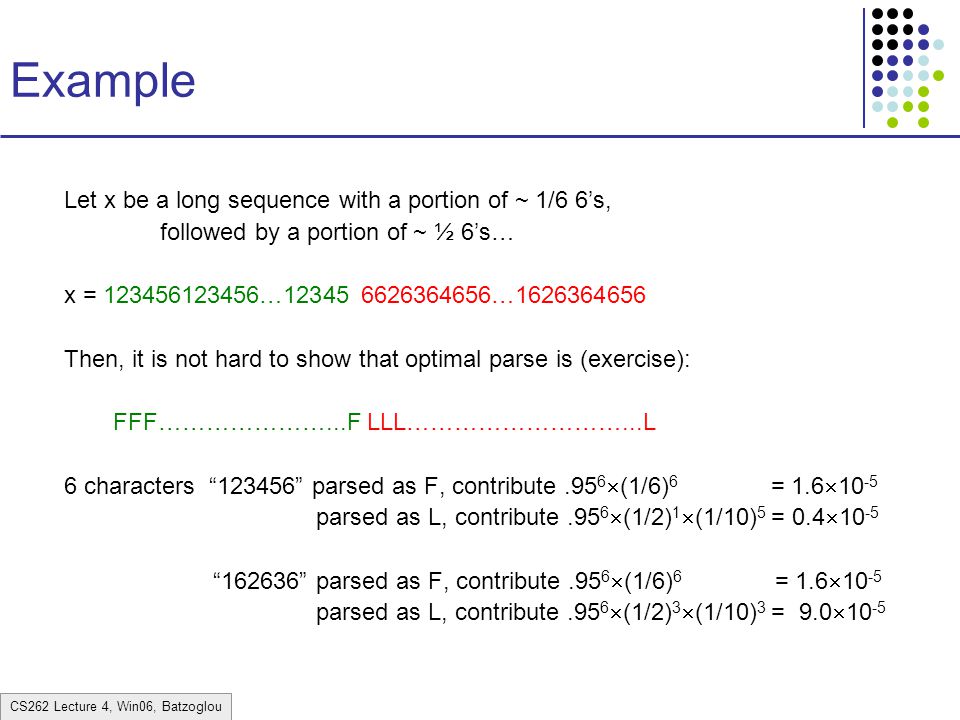 CS262 Lecture 4, Win06, Batzoglou Example Let x be a long sequence with a portion of ~ 1/6 6’s, followed by a portion of ~ ½ 6’s… x = … … Then, it is not hard to show that optimal parse is (exercise): FFF…………………...F LLL………………………...L 6 characters parsed as F, contribute.95 6  (1/6) 6 = 1.6  parsed as L, contribute.95 6  (1/2) 1  (1/10) 5 = 0.4  parsed as F, contribute.95 6  (1/6) 6 = 1.6  parsed as L, contribute.95 6  (1/2) 3  (1/10) 3 = 9.0  10 -5