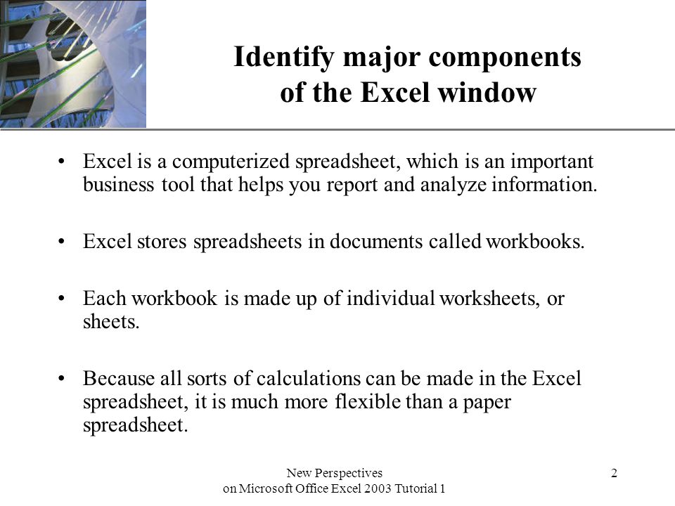 XP New Perspectives on Microsoft Office Excel 2003 Tutorial 1 2 Identify major components of the Excel window Excel is a computerized spreadsheet, which is an important business tool that helps you report and analyze information.