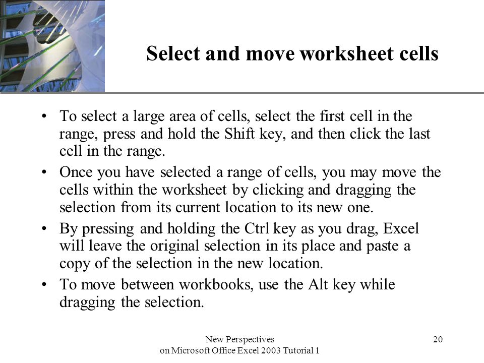 XP New Perspectives on Microsoft Office Excel 2003 Tutorial 1 20 Select and move worksheet cells To select a large area of cells, select the first cell in the range, press and hold the Shift key, and then click the last cell in the range.