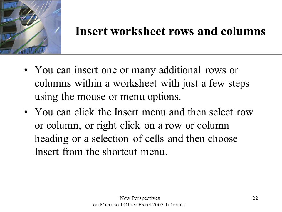 XP New Perspectives on Microsoft Office Excel 2003 Tutorial 1 22 Insert worksheet rows and columns You can insert one or many additional rows or columns within a worksheet with just a few steps using the mouse or menu options.